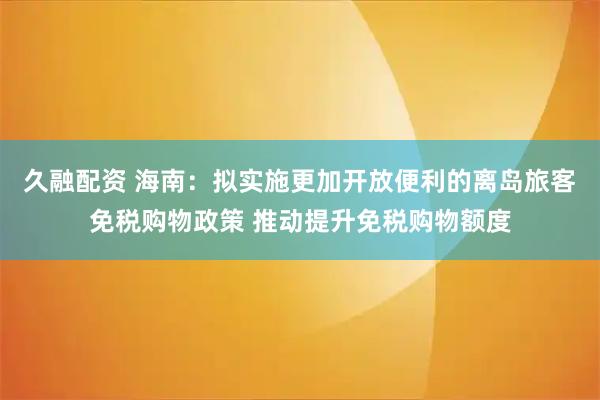 久融配资 海南：拟实施更加开放便利的离岛旅客免税购物政策 推动提升免税购物额度