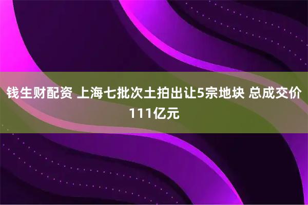 钱生财配资 上海七批次土拍出让5宗地块 总成交价111亿元