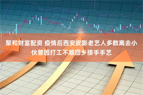 聚和财富配资 疫情后西安皮影老艺人多数离去小伙曾因打工不顺回乡接手手艺