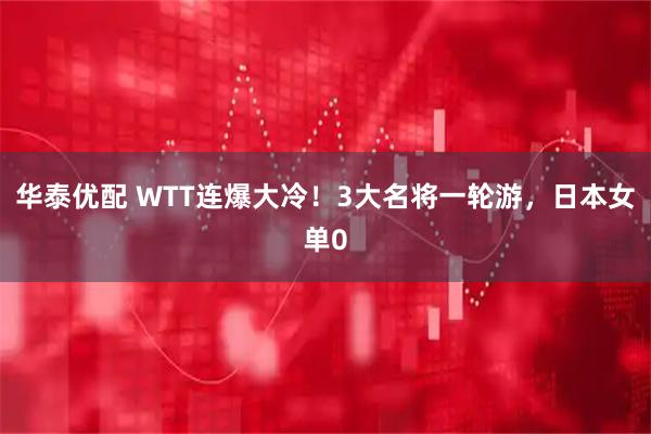 华泰优配 WTT连爆大冷！3大名将一轮游，日本女单0