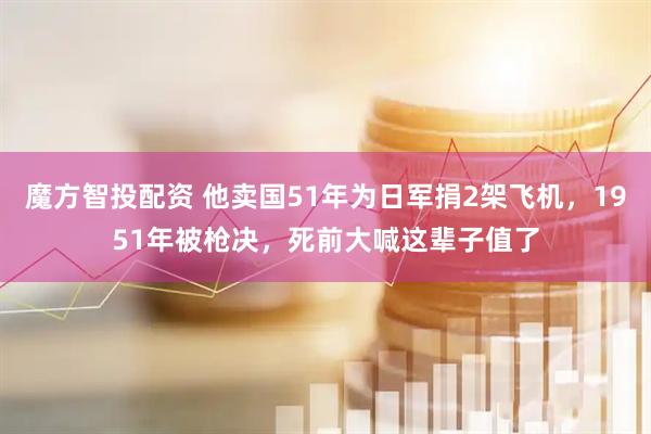 魔方智投配资 他卖国51年为日军捐2架飞机，1951年被枪决，死前大喊这辈子值了