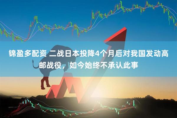 锦盈多配资 二战日本投降4个月后对我国发动高邮战役，如今始终不承认此事
