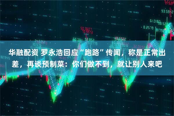 华融配资 罗永浩回应“跑路”传闻，称是正常出差，再谈预制菜：你们做不到，就让别人来吧