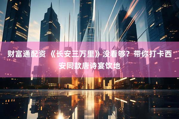 财富通配资 《长安三万里》没看够？带你打卡西安同款唐诗宴饮地