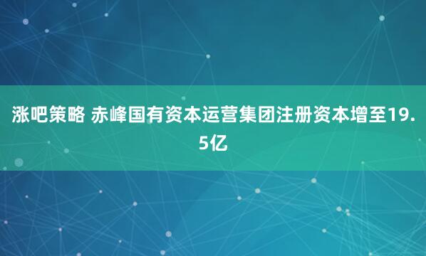 涨吧策略 赤峰国有资本运营集团注册资本增至19.5亿