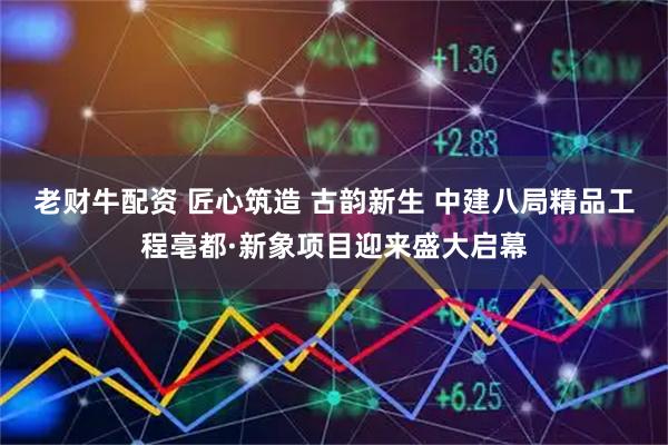 老财牛配资 匠心筑造 古韵新生 中建八局精品工程亳都·新象项目迎来盛大启幕