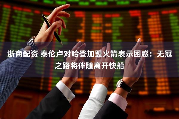 浙商配资 泰伦卢对哈登加盟火箭表示困惑：无冠之路将伴随离开快船