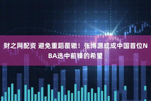 财之网配资 避免重蹈覆辙！张博源或成中国首位NBA选中前锋的希望
