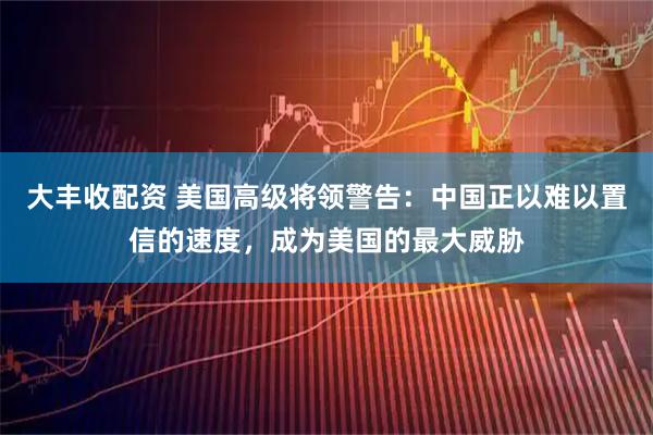 大丰收配资 美国高级将领警告：中国正以难以置信的速度，成为美国的最大威胁