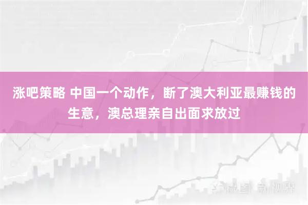 涨吧策略 中国一个动作，断了澳大利亚最赚钱的生意，澳总理亲自出面求放过
