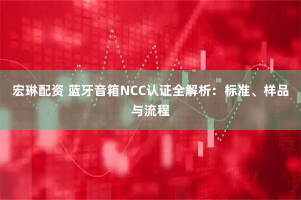 宏琳配资 蓝牙音箱NCC认证全解析：标准、样品与流程