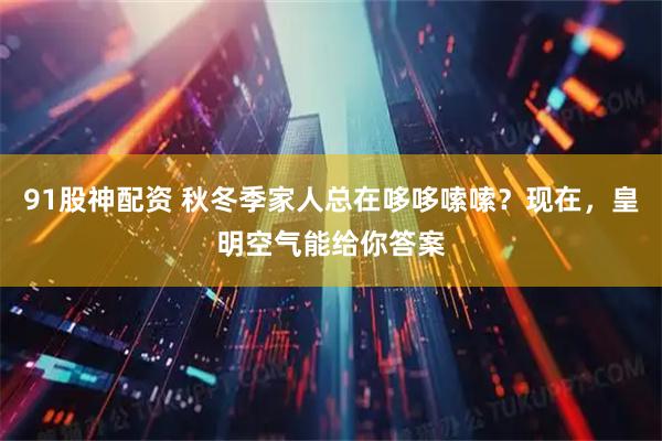 91股神配资 秋冬季家人总在哆哆嗦嗦？现在，皇明空气能给你答案