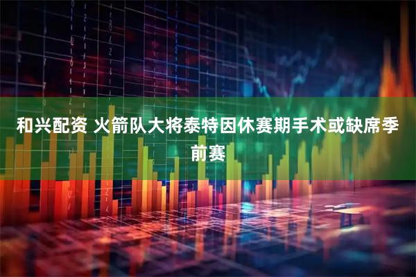 和兴配资 火箭队大将泰特因休赛期手术或缺席季前赛
