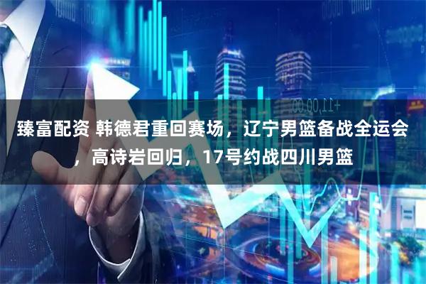 臻富配资 韩德君重回赛场，辽宁男篮备战全运会，高诗岩回归，17号约战四川男篮