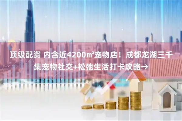 顶级配资 内含近4200㎡宠物店！成都龙湖三千集宠物社交+松弛生活打卡攻略→