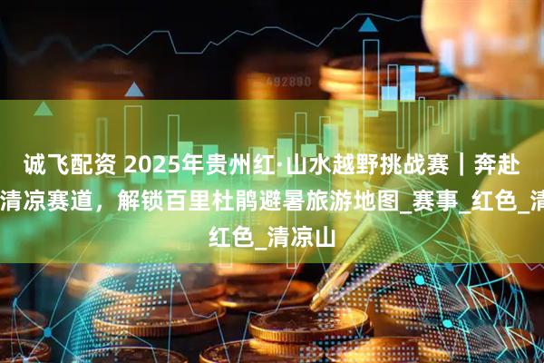 诚飞配资 2025年贵州红·山水越野挑战赛|奔赴19℃清凉赛道,解锁百里杜鹃避暑旅游地图_赛事_红色_清凉山