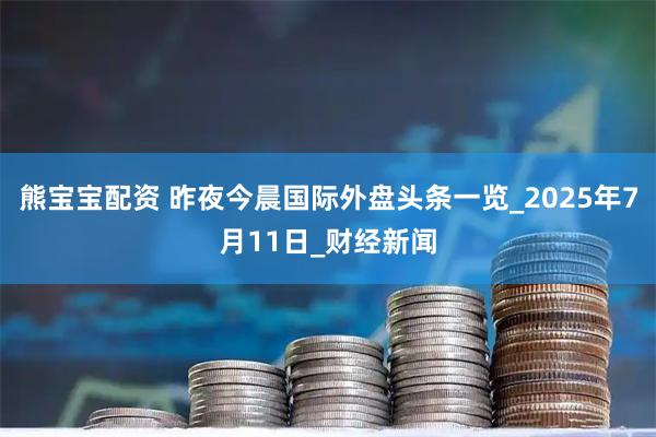 熊宝宝配资 昨夜今晨国际外盘头条一览_2025年7月11日_财经新闻