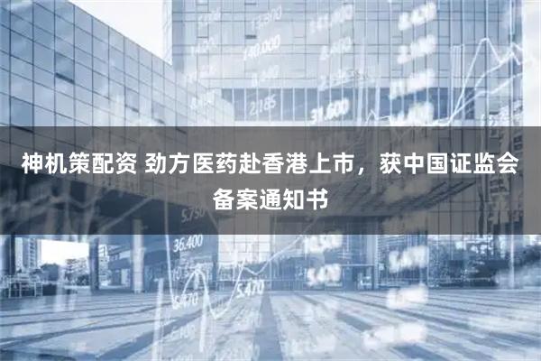 神机策配资 劲方医药赴香港上市，获中国证监会备案通知书