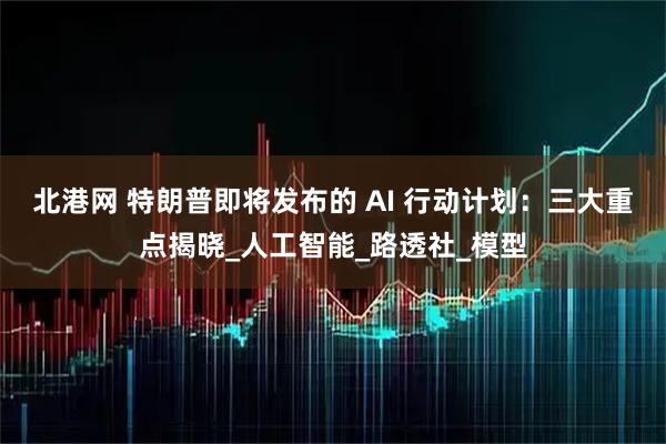 北港网 特朗普即将发布的 AI 行动计划：三大重点揭晓_人工智能_路透社_模型