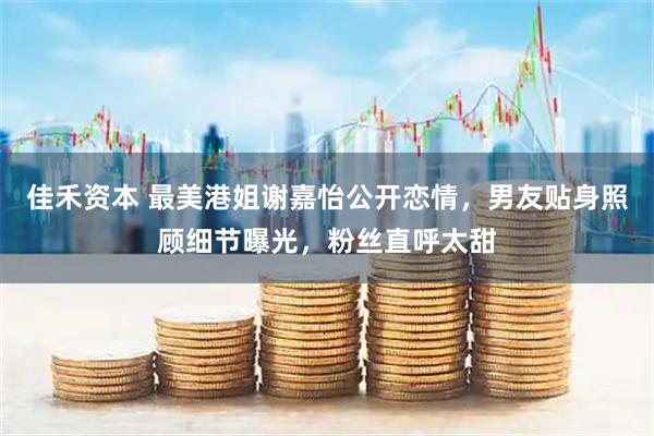 佳禾资本 最美港姐谢嘉怡公开恋情，男友贴身照顾细节曝光，粉丝直呼太甜