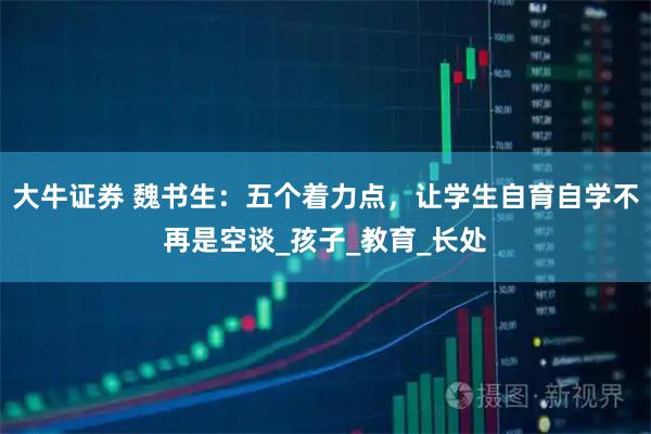 大牛证券 魏书生：五个着力点，让学生自育自学不再是空谈_孩子_教育_长处