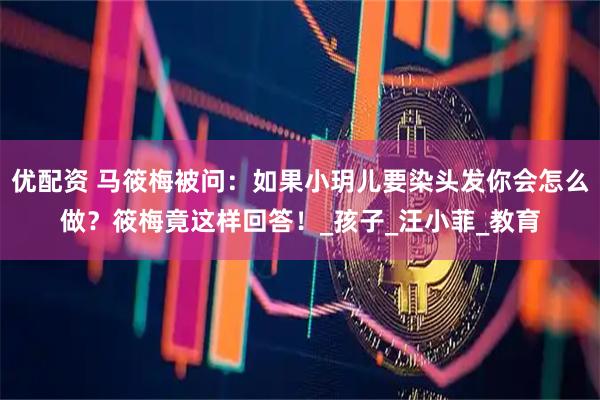 优配资 马筱梅被问：如果小玥儿要染头发你会怎么做？筱梅竟这样回答！_孩子_汪小菲_教育