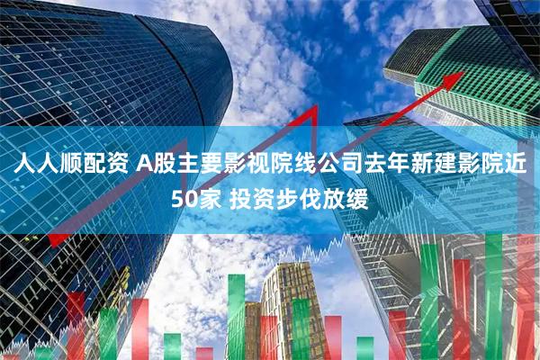 人人顺配资 A股主要影视院线公司去年新建影院近50家 投资步伐放缓
