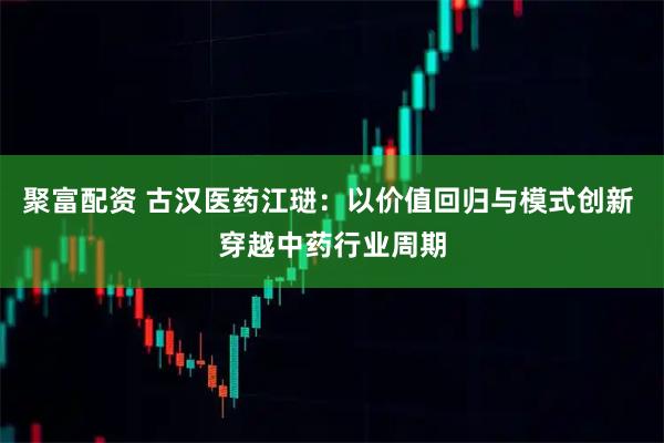 聚富配资 古汉医药江琎：以价值回归与模式创新 穿越中药行业周期